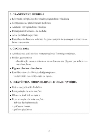 3. GRANDEZAS E MEDIDAS
! Retomada e ampliação do conceito de grandeza e medidas;
! Comparação de grandeza sem medição;
! A relação entre grandeza e medida;
! Principais instrumentos de medida;
! Área: medida de superfície;
! Identificação das características do processo por meio do qual o conceito de
  área é construído.

4. GEOMETRIA
! Ampliação da construção e representação de formas geométricas.
! Sólidos geométricos
     - classificação quanto à forma e ao deslocamento (figuras que rolam e as
       que não rolam).
! Figuras planas e não-planas
! Identificação e classificação de figuras planas;
  - Composição e decomposição de figuras

5. ESTATÍSTICA, PROBABILIDADE E COMBINATÓRIA
! Coleta e organização de dados;
! Interpretação de informações;
! Observação de informações;
! Representações de informações:
  - Tabelas de dupla entrada
  - gráfico de barras
  - gráficos pictóricos.




                                        17
 