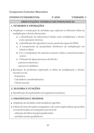 Componente Curricular: Matemática

ENSINO FUNDAMENTAL                          2º ANO                UNIDADE: 3
           ORIENTAÇÕES TEÓRICO-METODOLÓGICAS
 1. NÚMEROS E OPERAÇÕES
 ! Ampliação e continuação de atividades que explorem as diferentes idéias da
   multiplicação e divisão, destacando:
     a) a identificação da indissociável relação entre multiplicação e divisão
         como operações inversas;
     b) a identificação dos algoritmos usuais a partir das regras do SND;
     c) A compreensão da propriedade distributiva da multiplicação em
         relação à adição
     d) Uso e manipulação de materiais concretos (ábaco, material dourado e
         outros)
     e) Utilização de alguns processos de divisão:
     - o processo americano
     - o processo euclidiano
 ! Resolução de problemas explorando as idéias da multiplicação e divisão,
   fazendo uso de:
   - Estimativa;
   - Calculadora e arredondamento;
   - Cálculo mental;

 2. ÁLGEBRA E FUNÇÕES
 ! Identificação de regularidades em seqüências numéricas;

 3. GRANDEZAS E MEDIDAS
 ! Ampliação de atividades sobre medida de superfície
 ! Cálculo de áreas de regiões retangulares e de outras regiões planas que podem
   ser transformadas em retangulares por meio de:
   - utilização de folhas de papel quadriculado;
   - atividade usando quadriláteros.


                                       20
 