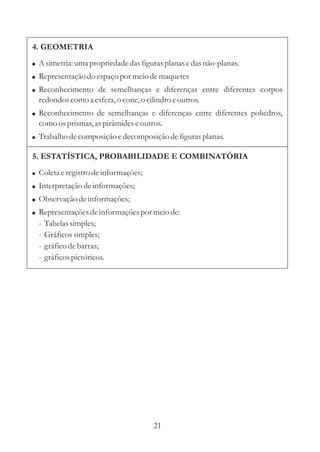 4. GEOMETRIA
! A simetria: uma propriedade das figuras planas e das não-planas.
! Representação do espaço por meio de maquetes
! Reconhecimento de semelhanças e diferenças entre diferentes corpos
  redondos como a esfera, o cone, o cilindro e outros.
! Reconhecimento de semelhanças e diferenças entre diferentes poliedros,
  como os prismas, as pirâmides e outros.
! Trabalho de composição e decomposição de figuras planas.

5. ESTATÍSTICA, PROBABILIDADE E COMBINATÓRIA
! Coleta e registro de informações;
! Interpretação de informações;
! Observação de informações;
! Representações de informações por meio de:
  -   Tabelas simples;
  -   Gráficos simples;
  -   gráfico de barras;
  -   gráficos pictóricos.




                                       21
 