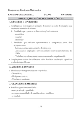 Componente Curricular: Matemática

ENSINO FUNDAMENTAL                             3º ANO           UNIDADE: 1
            ORIENTAÇÕES TEÓRICO-METODOLÓGICAS
 1. NÚMEROS E OPERAÇÕES
 ! Ampliação da construção do conceito de número a partir de situações que
   explorem o conceito de número
   1. Atividades que explorem as diversas funções do número:
      - quantificar
      - ordenar
      - identificar
   2. Atividades que utilizem agrupamentos e comparação entre dois
      agrupamentos;
      - Leitura, escrita e representações de números;
      - Atividades de ampliação e aprofundamento sobre as características do
        SND.
      - Trabalho com números decompostos em sua forma polinomial.
 ! Ampliação do estudo das diferentes idéias da adição e subtração a partir da
   resolução de problemas.

 2. ÁLGEBRA E FUNÇÕES
 ! Identificação de regularidades em seqüências:
   - Numéricas;
   - De figuras e outras;
   - Uso da reta numérica;

 3. GRANDEZAS E MEDIDAS
 ! Estudo da grandeza capacidade:
   - comparação de capacidades
   - o volume e as unidades de medida: o litro e o mililitro
   - a tonelada




                                         24
 
