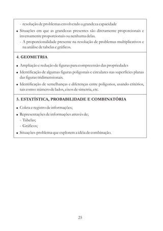 - resolução de problemas envolvendo a grandeza capacidade
! Situações em que as grandezas presentes são diretamente proporcionais e
  inversamente proporcionais ou nenhuma delas.
  - A proporcionalidade presente na resolução de problemas multiplicativos e
    na análise de tabelas e gráficos.

4. GEOMETRIA
! Ampliação e redução de figuras para compreensão das propriedades
! Identificação de algumas figuras poligonais e circulares nas superfícies planas
  das figuras tridimensionais.
! Identificação de semelhanças e diferenças entre polígonos, usando critérios,
  tais como: número de lados, eixos de simetria, etc.

5. ESTATÍSTICA, PROBABILIDADE E COMBINATÓRIA
! Coleta e registro de informações;
! Representações de informações através de;
  - Tabelas;
  - Gráficos;
! Situações-problema que explorem a idéia de combinação.




                                       25
 