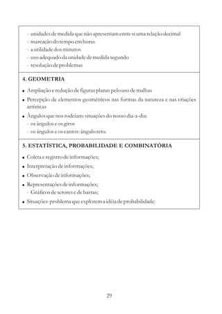 -   unidades de medida que não apresentam entre si uma relação decimal
  -   marcação do tempo em horas
  -   a utilidade dos minutos
  -   uso adequado da unidade de medida segundo
  -   resolução de problemas

4. GEOMETRIA
! Ampliação e redução de figuras planas pelo uso de malhas
! Percepção de elementos geométricos nas formas da natureza e nas criações
  artísticas
! Ângulos que nos rodeiam: situações do nosso dia-a-dia:
  - os ângulos e os giros
  - os ângulos e os cantos: ângulo reto.

5. ESTATÍSTICA, PROBABILIDADE E COMBINATÓRIA
! Coleta e registro de informações;
! Interpretação de informações;
! Observação de informações;
! Representações de informações;
  - Gráficos de setores e de barras;
! Situações-problema que explorem a idéia de probabilidade:




                                           29
 