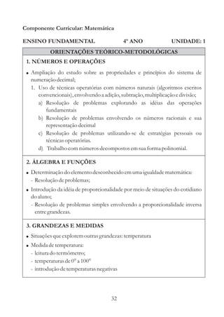 Componente Curricular: Matemática

ENSINO FUNDAMENTAL                         4º ANO               UNIDADE: 1
           ORIENTAÇÕES TEÓRICO-METODOLÓGICAS
 1. NÚMEROS E OPERAÇÕES
 ! Ampliação do estudo sobre as propriedades e princípios do sistema de
  numeração decimal;
  1. Uso de técnicas operatórias com números naturais (algoritmos escritos
     convencionais), envolvendo a adição, subtração, multiplicação e divisão;
     a) Resolução de problemas explorando as idéias das operações
        fundamentais
     b) Resolução de problemas envolvendo os números racionais e sua
        representação decimal
     c) Resolução de problemas utilizando-se de estratégias pessoais ou
        técnicas operatórias.
     d) Trabalho com números decompostos em sua forma polinomial.

 2. ÁLGEBRA E FUNÇÕES
 ! Determinação do elemento desconhecido em uma igualdade matemática:
  - Resolução de problemas;
 ! Introdução da idéia de proporcionalidade por meio de situações do cotidiano
  do aluno;
  - Resolução de problemas simples envolvendo a proporcionalidade inversa
    entre grandezas.

 3. GRANDEZAS E MEDIDAS
 ! Situações que explorem outras grandezas: temperatura
 ! Medida de temperatura:
  - leitura do termômetro;
  - temperaturas de 0° a 100°
  - introdução de temperaturas negativas




                                      32
 
