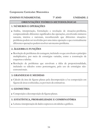Componente Curricular: Matemática

ENSINO FUNDAMENTAL                           7º ANO                UNIDADE: 2
            ORIENTAÇÕES TEÓRICO-METODOLÓGICAS
 1. NÚMEROS E OPERAÇÕES
 ! Análise, interpretação, formulação e resolução de situações-problema,
   compreendendo diferentes significados das operações, envolvendo números
   naturais, inteiros e racionais, reconhecendo que diferentes situações-
   problema podem ser resolvidas por uma única operação e que eventualmente
   diferentes operações podem resolver um mesmo problema.

 2. ÁLGEBRA E FUNÇÕES
 ! Resolução de problemas de contagem, incluindo os que envolvem o princípio
   multiplicativo, por meio de estratégias variadas, como a construção de
   esquemas e tabelas.
 ! Resolução de problemas que envolvam a idéia de proporcionalidade,
   incluindo os cálculos como porcentagens, pelo uso de estratégias não-
   convencionais.

 3. GRANDEZAS E MEDIDAS
 ! Cálculo da área de figuras planas pela decomposição e/ou composição em
   figuras de áreas conhecidas, ou por meio de estimativas.

 4. GEOMETRIA
 ! Composição e decomposição de figuras planas.

 5. ESTATÍSTICA, PROBABILIDADE E COMBINATÓRIA
 ! Leitura e interpretação de dados expressos em tabelas e gráficos.




                                        54
 