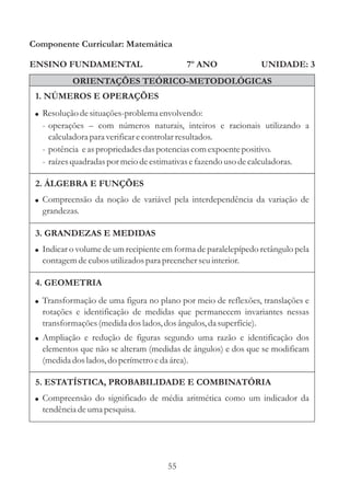 Componente Curricular: Matemática

ENSINO FUNDAMENTAL                         7º ANO               UNIDADE: 3
           ORIENTAÇÕES TEÓRICO-METODOLÓGICAS
 1. NÚMEROS E OPERAÇÕES
 ! Resolução de situações-problema envolvendo:
  - operações – com números naturais, inteiros e racionais utilizando a
    calculadora para verificar e controlar resultados.
  - potência e as propriedades das potencias com expoente positivo.
  - raízes quadradas por meio de estimativas e fazendo uso de calculadoras.

 2. ÁLGEBRA E FUNÇÕES
 ! Compreensão da noção de variável pela interdependência da variação de
  grandezas.

 3. GRANDEZAS E MEDIDAS
 ! Indicar o volume de um recipiente em forma de paralelepípedo retângulo pela
  contagem de cubos utilizados para preencher seu interior.

 4. GEOMETRIA
 ! Transformação de uma figura no plano por meio de reflexões, translações e
  rotações e identificação de medidas que permanecem invariantes nessas
  transformações (medida dos lados, dos ângulos, da superfície).
 ! Ampliação e redução de figuras segundo uma razão e identificação dos
  elementos que não se alteram (medidas de ângulos) e dos que se modificam
  (medida dos lados, do perímetro e da área).

 5. ESTATÍSTICA, PROBABILIDADE E COMBINATÓRIA
 ! Compreensão do significado de média aritmética como um indicador da
  tendência de uma pesquisa.




                                      55
 