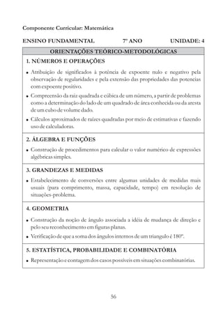 Componente Curricular: Matemática

ENSINO FUNDAMENTAL                          7º ANO                UNIDADE: 4
           ORIENTAÇÕES TEÓRICO-METODOLÓGICAS
 1. NÚMEROS E OPERAÇÕES
 ! Atribuição de significados à potência de expoente nulo e negativo pela
   observação de regularidades e pela extensão das propriedades das potencias
   com expoente positivo.
 ! Compreensão da raiz quadrada e cúbica de um número, a partir de problemas
   como a determinação do lado de um quadrado de área conhecida ou da aresta
   de um cubo de volume dado.
 ! Cálculos aproximados de raízes quadradas por meio de estimativas e fazendo
   uso de calculadoras.

 2. ÁLGEBRA E FUNÇÕES
 ! Construção de procedimentos para calcular o valor numérico de expressões
   algébricas simples.

 3. GRANDEZAS E MEDIDAS
 ! Estabelecimento de conversões entre algumas unidades de medidas mais
   usuais (para comprimento, massa, capacidade, tempo) em resolução de
   situações-problema.

 4. GEOMETRIA
 ! Construção da noção de ângulo associada a idéia de mudança de direção e
   pelo seu reconhecimento em figuras planas.
 ! Verificação de que a soma dos ângulos internos de um triangulo é 180º.

 5. ESTATÍSTICA, PROBABILIDADE E COMBINATÓRIA
 ! Representação e contagem dos casos possíveis em situações combinatórias.




                                       56
 