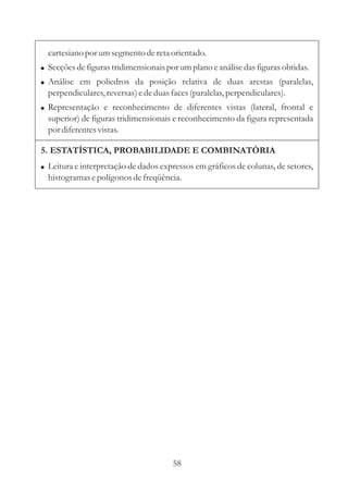 cartesiano por um segmento de reta orientado.
! Secções de figuras tridimensionais por um plano e análise das figuras obtidas.
! Análise em poliedros da posição relativa de duas arestas (paralelas,
  perpendiculares, reversas) e de duas faces (paralelas, perpendiculares).
! Representação e reconhecimento de diferentes vistas (lateral, frontal e
  superior) de figuras tridimensionais e reconhecimento da figura representada
  por diferentes vistas.

5. ESTATÍSTICA, PROBABILIDADE E COMBINATÓRIA
! Leitura e interpretação de dados expressos em gráficos de colunas, de setores,
  histogramas e polígonos de freqüência.




                                       58
 