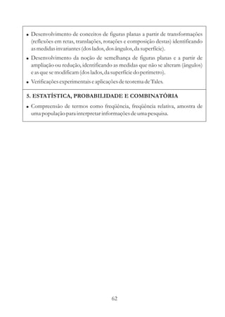! Desenvolvimento de conceitos de figuras planas a partir de transformações
  (reflexões em retas, translações, rotações e composição destas) identificando
  as medidas invariantes (dos lados, dos ângulos, da superfície).
! Desenvolvimento da noção de semelhança de figuras planas e a partir de
  ampliação ou redução, identificando as medidas que não se alteram (ângulos)
  e as que se modificam (dos lados, da superfície do perímetro).
! Verificações experimentais e aplicações de teorema de Tales.

5. ESTATÍSTICA, PROBABILIDADE E COMBINATÓRIA
! Compreensão de termos como freqüência, freqüência relativa, amostra de
  uma população para interpretar informações de uma pesquisa.




                                      62
 