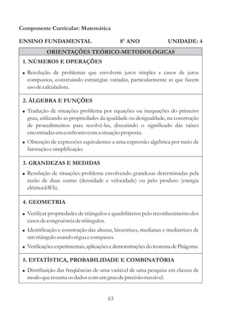 Componente Curricular: Matemática

ENSINO FUNDAMENTAL                            8º ANO               UNIDADE: 4
            ORIENTAÇÕES TEÓRICO-METODOLÓGICAS
 1. NÚMEROS E OPERAÇÕES
 ! Resolução de problemas que envolvem juros simples e casos de juros
   compostos, construindo estratégias variadas, particularmente as que fazem
   uso de calculadora.

 2. ÁLGEBRA E FUNÇÕES
 ! Tradução de situações problema por equações ou inequações do primeiro
   grau, utilizando as propriedades da igualdade ou desigualdade, na construção
   de procedimentos para resolvê-las, discutindo o significado das raízes
   encontradas em confronto com a situação proposta.
 ! Obtenção de expressões equivalentes a uma expressão algébrica por meio de
   fatoração e simplificação.

 3. GRANDEZAS E MEDIDAS
 ! Resolução de situações-problema envolvendo grandezas determinadas pela
   razão de duas outras (densidade e velocidade) ou pelo produto (energia
   elétrica:kWh).

 4. GEOMETRIA
 ! Verificar propriedades de triângulos e quadriláteros pelo reconhecimento dos
   casos de congruência de triângulos.
 ! Identificação e construção das alturas, bissetrizes, medianas e mediatrizes de
   um triângulo usando régua e compasso.
 ! Verificações experimentais, aplicações e demonstrações do teorema de Pitágoras.

 5. ESTATÍSTICA, PROBABILIDADE E COMBINATÓRIA
 ! Distribuição das freqüências de uma variável de uma pesquisa em classes de
   modo que resuma os dados com um grau de precisão razoável.


                                         63
 