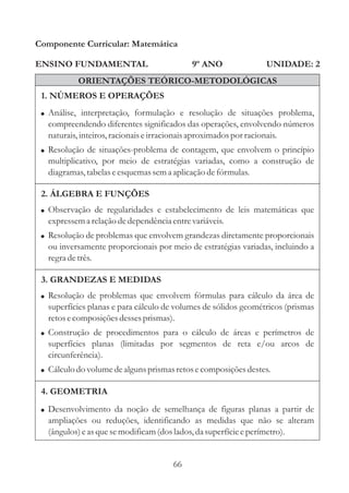 Componente Curricular: Matemática

ENSINO FUNDAMENTAL                         9º ANO               UNIDADE: 2
           ORIENTAÇÕES TEÓRICO-METODOLÓGICAS
 1. NÚMEROS E OPERAÇÕES
 ! Análise, interpretação, formulação e resolução de situações problema,
  compreendendo diferentes significados das operações, envolvendo números
  naturais, inteiros, racionais e irracionais aproximados por racionais.
 ! Resolução de situações-problema de contagem, que envolvem o princípio
  multiplicativo, por meio de estratégias variadas, como a construção de
  diagramas, tabelas e esquemas sem a aplicação de fórmulas.

 2. ÁLGEBRA E FUNÇÕES
 ! Observação de regularidades e estabelecimento de leis matemáticas que
  expressem a relação de dependência entre variáveis.
 ! Resolução de problemas que envolvem grandezas diretamente proporcionais
  ou inversamente proporcionais por meio de estratégias variadas, incluindo a
  regra de três.

 3. GRANDEZAS E MEDIDAS
 ! Resolução de problemas que envolvem fórmulas para cálculo da área de
  superfícies planas e para cálculo de volumes de sólidos geométricos (prismas
  retos e composições desses prismas).
 ! Construção de procedimentos para o cálculo de áreas e perímetros de
  superfícies planas (limitadas por segmentos de reta e/ou arcos de
  circunferência).
 ! Cálculo do volume de alguns prismas retos e composições destes.

 4. GEOMETRIA
 ! Desenvolvimento da noção de semelhança de figuras planas a partir de
  ampliações ou reduções, identificando as medidas que não se alteram
  (ângulos) e as que se modificam (dos lados, da superfície e perímetro).


                                      66
 