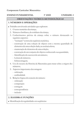 Componente Curricular: Matemática

ENSINO FUNDAMENTAL                          1º ANO             UNIDADE: 1
           ORIENTAÇÕES TEÓRICO-METODOLÓGICAS
 1. NÚMEROS E OPERAÇÕES
 ! Trabalho envolvendo atividades que explorem:
   1. O senso numérico da criança;
   2. Números familiares, do cotidiano da criança;
   3. Conhecimentos prévios da criança sobre o número destacando os
      seguintes aspectos:
      - “recitação” correta da seqüência numérica;
      - construção de uma coleção de objetos com a mesma quantidade de
        elementos de uma coleção dada, na ausência desta;
      - enumeração de elementos de uma coleção;
      - construção de um conjunto de objetos conhecendo sua quantidade;
      - Identificação do sucessor de um número;
      - Leitura de números;
      - Sobrecontagem;
   4. Uso do recurso da História da Matemática para tratar sobre a origem dos
      números;
   5. Aspectos importantes da contagem:
      - ordenação
      - cardinalidade
   6. Relações lógicas do conceito de número:
      - ordenação
      - comparação
      - contagem
      - correspondência
      - inclusão

 2. ÁLGEBRA E FUNÇÕES
 ! Identificação de regularidades em seqüências:



                                       7
 