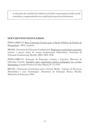 - A obtenção das medidas de tendência central de uma pesquisa (média, moda
     e mediana), compreendendo seus significados para fazer inferências.




DOCUMENTOS CONSULTADOS:
PERNAMBUCO. Base Curricular Comum para as Redes Públicas de Ensino de
Pernambuco – BCC, no prelo.
BRASIL. Secretaria de Educação Fundamental. Parâmetros curriculares nacionais:
terceiro e quarto ciclos do ensino fundamental: Matemática/ Secretaria de
Educação Fundamental. Brasília : MEC/SEF, 1998.
PERNAMBUCO. Secretaria de Educação, Cultura e Esportes. Diretoria de
Educação Escolar. Subsídios para organização prática pedagógica nas escolas:
Matemática. Coleção Professor Carlos Maciel, Nº 13, 1993.
BRASIL. Orientações Curriculares para o Ensino Médio. Ciências da Natureza,
Matemática e suas Tecnologias. /Secretaria de Educação Básica. Brasília:
Ministério da Educação, 2006.




                                     71
 
