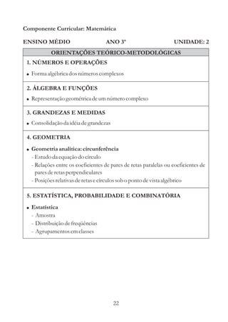 Componente Curricular: Matemática

ENSINO MÉDIO                       ANO 3º                         UNIDADE: 2
           ORIENTAÇÕES TEÓRICO-METODOLÓGICAS
 1. NÚMEROS E OPERAÇÕES
 ! Forma algébrica dos números complexos

 2. ÁLGEBRA E FUNÇÕES
 ! Representação geométrica de um número complexo

 3. GRANDEZAS E MEDIDAS
 ! Consolidação da idéia de grandezas

 4. GEOMETRIA
 ! Geometria analítica: circunferência
  - Estudo da equação do círculo
  - Relações entre os coeficientes de pares de retas paralelas ou coeficientes de
    pares de retas perpendiculares
  - Posições relativas de retas e círculos sob o ponto de vista algébrico

 5. ESTATÍSTICA, PROBABILIDADE E COMBINATÓRIA
 ! Estatística
  - Amostra
  - Distribuição de freqüências
  - Agrupamentos em classes




                                        22
 