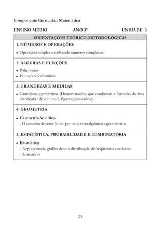 Componente Curricular: Matemática

ENSINO MÉDIO                       ANO 3º                         UNIDADE: 3
           ORIENTAÇÕES TEÓRICO-METODOLÓGICAS
 1. NÚMEROS E OPERAÇÕES
 ! Operações simples envolvendo números complexos.

 2. ÁLGEBRA E FUNÇÕES
 ! Polinômios
 ! Equações polinomiais

 3. GRANDEZAS E MEDIDAS
 ! Grandezas geométricas (Demonstrações que conduzam a fórmulas da área
  do círculo e de volume de figuras geométricas).

 4. GEOMETRIA
 ! Geometria Analítica
  - O conceito de vetor (sob o ponto de vista algébrico e geométrico)

 5. ESTATÍSTICA, PROBABILIDADE E COMBINATÓRIA
 ! Estatística
  - Representação gráfica de uma distribuição de freqüências em classes
  - Somatório




                                      23
 