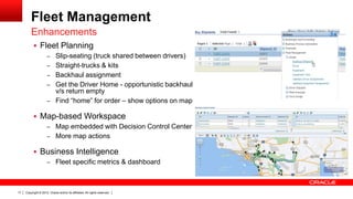 Fleet Management
         Enhancements
            Fleet Planning
               – Slip-seating (truck shared between drivers)
               – Straight-trucks & kits
               – Backhaul assignment
               – Get the Driver Home - opportunistic backhaul
                 v/s return empty
               – Find “home” for order – show options on map

            Map-based Workspace
              – Map embedded with Decision Control Center
              – More map actions

            Business Intelligence
              – Fleet specific metrics & dashboard




17   Copyright © 2012, Oracle and/or its affiliates. All rights reserved.
 