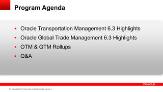 Program Agenda


         Oracle Transportation Management 6.3 Highlights
         Oracle Global Trade Management 6.3 Highlights
         OTM & GTM Rollups
         Q&A




3   Copyright © 2012, Oracle and/or its affiliates. All rights reserved.
 