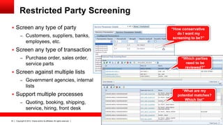 Restricted Party Screening
 Screen any type of party                                                  “How conservative
                                                                               do I want my
          – Customers, suppliers, banks,                                     screening to be?”
                 employees, etc.
 Screen any type of transaction
          – Purchase order, sales order,                                         “Which parties
                 service parts                                                     need to be
                                                                                  reviewed?”
 Screen against multiple lists
          – Government agencies, internal
                 lists
                                                                                 “What are my
 Support multiple processes                                                   potential matches?
                                                                                   Which list”
          – Quoting, booking, shipping,
                 service, hiring, front desk

32   Copyright © 2012, Oracle and/or its affiliates. All rights reserved.
 
