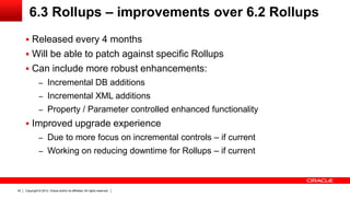 6.3 Rollups – improvements over 6.2 Rollups
      Released every 4 months
      Will be able to patch against specific Rollups
      Can include more robust enhancements:
               – Incremental DB additions
               – Incremental XML additions
               – Property / Parameter controlled enhanced functionality
      Improved upgrade experience
               – Due to more focus on incremental controls – if current
               – Working on reducing downtime for Rollups – if current




42   Copyright © 2012, Oracle and/or its affiliates. All rights reserved.
 