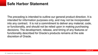 Safe Harbor Statement


  The preceding is intended to outline our general product direction. It is
     intended for information purposes only, and may not be incorporated
     into any contract. It is not a commitment to deliver any material, code,
     or functionality, and should not be relied upon in making purchasing
     decisions. The development, release, and timing of any features or
     functionality described for Oracle’s products remains at the sole
     discretion of Oracle.




46   Copyright © 2012, Oracle and/or its affiliates. All rights reserved.
 