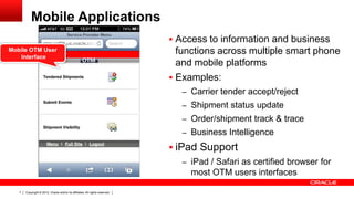 Mobile Applications
                                                                               Access to information and business
Mobile OTM User
   Interface
                                                                                functions across multiple smart phone
                                                                                and mobile platforms
                                                                               Examples:
                                                                                 – Carrier tender accept/reject
                                                                                 – Shipment status update
                                                                                 – Order/shipment track & trace
                                                                                 – Business Intelligence

                                                                               iPad Support
                                                                                 – iPad / Safari as certified browser for
                                                                                   most OTM users interfaces

   7   Copyright © 2012, Oracle and/or its affiliates. All rights reserved.
 