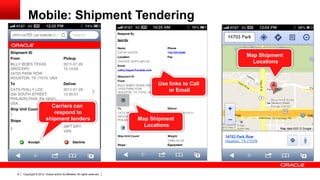 Mobile: Shipment Tendering


                                                                                                     Map Shipment
                                                                                                       Locations



                                                                                 Use links to Call
                                                                                     or Email

                          Carriers can
                           respond to
                        shipment tenders                                   Map Shipment
                                                                             Locations




8   Copyright © 2012, Oracle and/or its affiliates. All rights reserved.
 