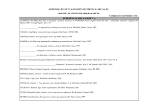 SECRETARIA EXECUTIVA DE DESENVOLVIMENTO DA EDUCAÇÃO

                                                  PROPOSTA DE CONTEÚDOS PROGRAMÁTICOS
                                                                                                                  Componente Curricular: Arte
                                                           REFERÊNCIA BIBLIOGRÁFICA
ALMEIDA, Célia Maria de Castro. Concepções e práticas artísticas. In: FERREIRA, Sueli (org.) O ensino das artes – construindo caminhos. Campinas-SP:
Papirus, 2001. (Coleção Ágere). pp 11-38.

___________________. As inquietações e mudanças do ensino da arte. São Paulo: Editora Cortez, 2002.

AMARAL, Ana Maria. Teatro de Formas Animadas. São Paulo: EDUSP, 2000.

ARNHEIM, Rudolf. Arte e percepção visual. São Paulo: Papirus, 1990.

BARBOSA, Ana Mae.(org) Inquietações e mudanças no ensino da arte. São Paulo: Cortez, 2002.

_________________. Arte-educação: leitura no subsolo. São Paulo: Cortez, 1997.

_________________. A imagem no ensino da arte. São Paulo: Perspectiva, 2001.

_________________. Arte Educação: Conflitos e acertos. São Paulo: Maxlimonard, 1998.

BRASIL, Secretaria de Educação Fundamental. Parâmetros Curriculares Nacionais: Arte. Brasília: MEC/SEEF, 1997. 130 p. Vol. 6.

______________________________________. Parâmetros Curriculares Nacionais: Arte, 5ª a 8ª. Brasília: MEC/SEEF, 2001.

BRESSAN, Wilson J. Educar Cantando: a função educativa da música popular. Petrópolis, Vozes, RJ. 2000.

CHACRA, Sandra. Natureza e sentido da improvisação teatral. SP: Perspectiva 2000

COLI, Jorge. O que é arte. São Paulo: Brasiliense, 1999.

COSTELLA, Antonio F. Para apreciar a arte: Roteiro Didático. 3. ed. São Paulo: Editora SENAC, 2002.

COURTNEY, Richard. Jogo, teatro e pensamento. São Paulo: Perspectiva, 2001.

CUNHA, Maria de Lourdes e outros. A arte como processo educativo. Rio de Janeiro: Funarte, 2000.

DUARTE, João Franscico. Fundamentos estéticos da educação. São Paulo: Cortez, 1999
 