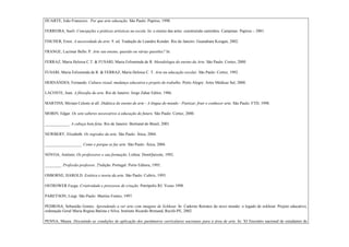 DUARTE, João Franscico. Por que arte educação. São Paulo: Papirus, 1998.

FERREIRA, Sueli. Concepções e práticas artísticas na escola. In: o ensino das artes: construindo caminhos. Campinas: Papirus – 2001.

FISCHER, Ernst. A necessidade da arte. 9. ed. Tradução de Leandro Konder. Rio de Janeiro: Guanabara Koogan, 2002.

FRANGE, Lucimar Bello. P. Arte seu ensino, questão ou várias questões? In:

FERRAZ, Maria Heloisa C.T. & FUSARI, Maria Felisminda de R. Metodologia do ensino da Arte. São Paulo: Cortez, 2000.

FUSARI, Maria Felisminda de R. & FERRAZ, Maria Heloisa C. T. Arte na educação escolar. São Paulo: Cortez, 1992.

HERNÁNDES, Fernando. Cultura visual, mudança educativa e projeto de trabalho. Porto Alegre: Artes Médicas Sul, 2000.

LACOSTE, Jean. A filosofia da arte. Rio de Janeiro: Jorge Zahar Editor, 1986.

MARTINS, Miriam Celeste et all. Didática do ensino de arte - A língua do mundo - Poetizar, fruir e conhecer arte. São Paulo: FTD, 1998.

MORIN, Edgar. Os sete saberes necessários à educação do futuro. São Paulo: Cortez, 2000.

____________. A cabeça bem feita. Rio de Janeiro: Bertrand do Brasil, 2001.

NEWBERY, Elizabeth. Os segredos da arte. São Paulo: Ática, 2004.

__________________. Como e porque se faz arte. São Paulo: Ática, 2004.

NÒVOA, António. Os professores e sua formação. Lisboa: DomQuixote, 1992.

________. Profissão professor. 2ªedição. Portugal: Porto Editora, 1995.

OSBORNE, HAROLD. Estética e teoria da arte. São Paulo: Cultrix, 1993.

OSTROWER Fayga. Criatividade e processos de criação. Petrópolis RJ: Vozes 1998.

PAREYSON, Luigi. São Paulo: Martins Fontes, 1997.

PEDROSA, Sebastião Gomes. Aprendendo a ver arte com imagens de Eckhout. In: Caderno Retratos do novo mundo: o legado de eckhout. Projeto educativo,
ordenação Geral Maria Regina Batista e Silva; Instituto Ricardo Brenand, Recife-PE, 2002.

PENNA, Maura. Discutindo as condições de aplicação dos parâmetros curriculares nacionais para a área de arte. In: XI Encontro nacional de estudantes de
 