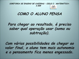 DIRETORIA DE ENSINO DE CAIEIRAS – CICLO I – MATEMÁTICA- 2.009  COMO O ALUNO PENSA Para chegar ao resultado, é preciso saber qual operação usar (soma ou subtração). Com várias possibilidades de chegar ao valor final, o aluno tem mais autonomia e o pensamento fica menos engessado. 