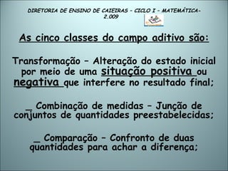 DIRETORIA DE ENSINO DE CAIEIRAS – CICLO I – MATEMÁTICA- 2.009  As cinco classes do campo aditivo são: Transformação – Alteração do estado inicial por meio de uma  situação positiva  ou  negativa  que interfere no resultado final; _ Combinação de medidas – Junção de conjuntos de quantidades preestabelecidas; _ Comparação – Confronto de duas quantidades para achar a diferença; 