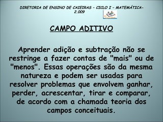 DIRETORIA DE ENSINO DE CAIEIRAS – CICLO I – MATEMÁTICA- 2.009  CAMPO ADITIVO Aprender adição e subtração não se restringe a fazer contas de "mais" ou de "menos". Essas operações são da mesma natureza e podem ser usadas para resolver problemas que envolvem ganhar, perder, acrescentar, tirar e comparar, de acordo com a chamada teoria dos campos conceituais. 