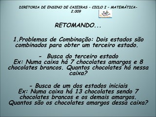 DIRETORIA DE ENSINO DE CAIEIRAS – CICLO I – MATEMÁTICA- 2.009  RETOMANDO... 1.Problemas de Combinação: Dois estados são combinados para obter um terceiro estado.   -  Busca do terceiro estado Ex: Numa caixa há 7 chocolates amargos e 8 chocolates brancos. Quantos chocolates há nessa caixa? - Busca de um dos estados iniciais Ex:  Numa caixa há 13 chocolates sendo 7 chocolates brancos e os demais amargos. Quantos são os chocolates amargos dessa caixa? 