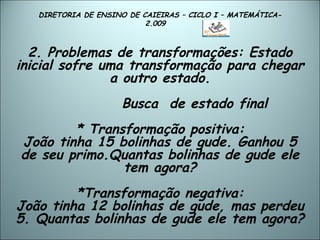 DIRETORIA DE ENSINO DE CAIEIRAS – CICLO I – MATEMÁTICA- 2.009  2. Problemas de transformações: Estado inicial sofre uma transformação para chegar a outro estado.   Busca  de estado final * Transformação positiva: João tinha 15 bolinhas de gude. Ganhou 5 de seu primo.Quantas bolinhas de gude ele tem agora? *Transformação negativa: João tinha 12 bolinhas de gude, mas perdeu 5. Quantas bolinhas de gude ele tem agora?  