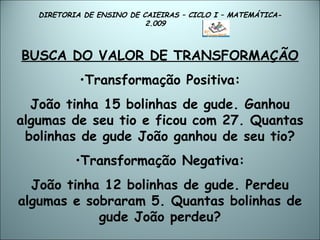 DIRETORIA DE ENSINO DE CAIEIRAS – CICLO I – MATEMÁTICA- 2.009  BUSCA DO VALOR DE TRANSFORMAÇÃO Transformação Positiva: João tinha 15 bolinhas de gude. Ganhou algumas de seu tio e ficou com 27. Quantas bolinhas de gude João ganhou de seu tio? Transformação Negativa: João tinha 12 bolinhas de gude. Perdeu algumas e sobraram 5. Quantas bolinhas de gude João perdeu? 