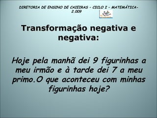 DIRETORIA DE ENSINO DE CAIEIRAS – CICLO I – MATEMÁTICA- 2.009  Transformação negativa e negativa: Hoje pela manhã dei 9 figurinhas a meu irmão e à tarde dei 7 a meu primo.O que aconteceu com minhas figurinhas hoje? 