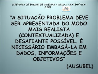 DIRETORIA DE ENSINO DE CAIEIRAS – CICLO I – MATEMÁTICA- 2.009  “ A SITUAÇÃO PROBLEMA DEVE SER APRESENTADA DO MODO MAIS REALISTA (CONTEXTUALIZADA) E DESAFIANTE POSSÍVEL. É NECESSÁRIO EMBASÁ-LA EM DADOS, INFORMAÇÕES E OBJETIVOS” (AUSUBEL) 