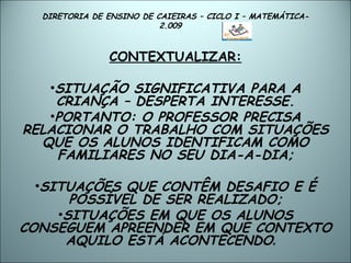 DIRETORIA DE ENSINO DE CAIEIRAS – CICLO I – MATEMÁTICA- 2.009  CONTEXTUALIZAR: SITUAÇÃO SIGNIFICATIVA PARA A CRIANÇA – DESPERTA INTERESSE. PORTANTO: O PROFESSOR PRECISA RELACIONAR O TRABALHO COM SITUAÇÕES QUE OS ALUNOS IDENTIFICAM COMO FAMILIARES NO SEU DIA-A-DIA; SITUAÇÕES QUE CONTÊM DESAFIO E É POSSÍVEL DE SER REALIZADO; SITUAÇÕES EM QUE OS ALUNOS CONSEGUEM APREENDER EM QUE CONTEXTO AQUILO ESTÁ ACONTECENDO .  