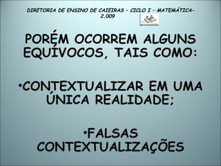 DIRETORIA DE ENSINO DE CAIEIRAS – CICLO I – MATEMÁTICA- 2.009  PORÉM OCORREM ALGUNS EQUÍVOCOS, TAIS COMO: CONTEXTUALIZAR EM UMA ÚNICA REALIDADE; FALSAS CONTEXTUALIZAÇÕES 