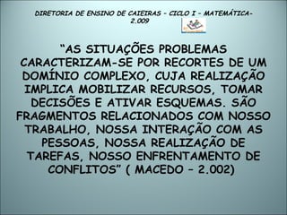 DIRETORIA DE ENSINO DE CAIEIRAS – CICLO I – MATEMÁTICA- 2.009  “ AS SITUAÇÕES PROBLEMAS CARACTERIZAM-SE POR RECORTES DE UM DOMÍNIO COMPLEXO, CUJA REALIZAÇÃO IMPLICA MOBILIZAR RECURSOS, TOMAR DECISÕES E ATIVAR ESQUEMAS. SÃO FRAGMENTOS RELACIONADOS COM NOSSO TRABALHO, NOSSA INTERAÇÃO COM AS PESSOAS, NOSSA REALIZAÇÃO DE TAREFAS, NOSSO ENFRENTAMENTO DE CONFLITOS” ( MACEDO – 2.002)  