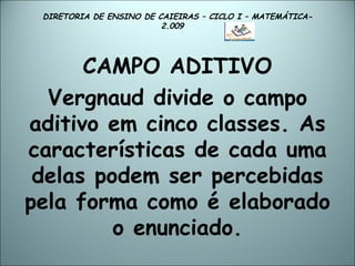 DIRETORIA DE ENSINO DE CAIEIRAS – CICLO I – MATEMÁTICA- 2.009  CAMPO ADITIVO Vergnaud divide o campo aditivo em cinco classes. As características de cada uma delas podem ser percebidas pela forma como é elaborado o enunciado. 