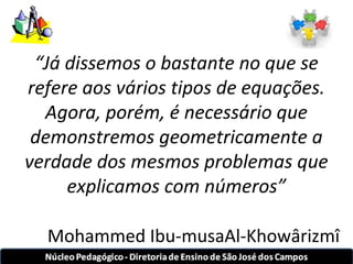 “Já dissemos o bastante no que se 
refere aos vários tipos de equações. 
Agora, porém, é necessário que 
demonstremos geometricamente a 
verdade dos mesmos problemas que 
explicamos com números” 
Mohammed Ibu-musaAl-Khowârizmî 
 