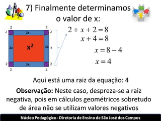 7) Finalmente determinamos 
o valor de x: 
2 + x + 2 = 8 
x + 4 = 8 
x = 8 - 4 
x = 4 
x 
Aqui está uma raiz da equação: 4 
Observação: Neste caso, despreza-se a raiz 
negativa, pois em cálculos geométricos sobretudo 
de área não se utilizam valores negativos 
 