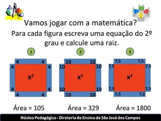 Vamos jogar com a matemática? 
Para cada figura escreva uma equação do 2º 
1 
x2 
grau e calcule uma raiz. 
4 
4 
4 
4 
4 4 
4 4 
2 
x2 
10 
10 
10 
10 
10 10 
10 10 
3 
x2 
7,5 
7,5 
7,5 
7,5 
7,5 7,5 
7,5 7,5 
Área = 105 Área = 329 Área = 1800 
 
