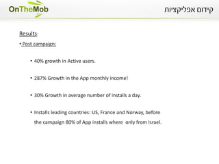 Campaign Strategy:
Multi-platform campaign, 3 different marketing cannels:
            •   ASO: App store optimization
                Re-written App tags & App description page and translating it to 5
                different languages.


            •   PR: Press release to major blogs and industry websites.


            •   Mobile Media
                Using our unique tracking solution we used 12 different media sources
                and optimized according to results.
 