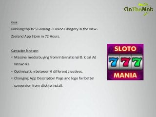 Goal:
Ranking top #25 Gaming - Casino Category in the New-
Zeeland App Store in 72 Hours.


Campaign Strategy:
• Massive media buying from International & local Ad
  Networks.
• Optimization between 6 different creatives.
• Changing App Description Page and logo for better
  conversion from click to install.
 