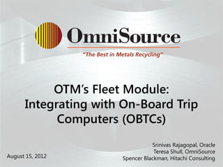 OTM’s Fleet Module:
      Integrating with On-Board Trip
            Computers (OBTCs)
                      P
                     pp
                     Pp              Srinivas Rajagopal, Oracle
                                      Teresa Shull, OmniSource
August 15, 2012           Spencer Blackman, Hitachi Consulting
 