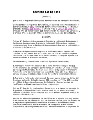 DECRETO 149 DE 1999
(enero 21)
por el cual se reglamenta el Registro de Operadores de Transporte Multimodal.
El Presidente de la República de Colombia, en ejercicio de las facultades que le
confieren el artículo 189, numeral 11 de la Constitución Política, el artículo 2°
ordinal b) de la Ley 105 de 1993, el artículo 7° de la Ley 336 de 1996, los
artículos 37 y 38 de la Decisión 331 de la Comisión del Acuerdo de Cartagena y
el artículo 9° de la Decisión 393 de la Comisión del Acuerdo de Cartagena,
DECRETA:
Artículo 1°. Registro de Operadores de Transporte Multimodal. Establécese el
Registro de Operadores de Transporte Multimodal. El Organismo Nacional
competente para llevar el Registro de Operadores de Transporte Multimodal es
el Ministerio de Transporte.
El Registro de Operadores de Transporte Multimodal creado mediante el
presente decreto tendrá aplicación tanto para las operaciones de transporte
multimodal que se desarrollen en el ámbito nacional, como para aquellas que
se desarrollen en el ámbito internacional.
Para este efecto, se tendrán en cuenta las siguientes definiciones:
1. Transporte Multimodal Nacional: Es el porte de mercancías por dos (2)
modos diferentes de transporte por lo menos, en virtud de un único contrato
de Transporte Multimodal, desde un lugar en que el Operador de Transporte
Multimodal toma las mercancías bajo su custodia hasta otro lugar designado
para su entrega, ubicados ambos dentro del territorio nacional colombiano.
2. Transporte Multimodal Internacional: Es aquel que se encuentra dentro del
ámbito de aplicación de las Decisiones 331 expedida en 1993 y 393 expedida
en 1996 de la Comisión del Acuerdo de Cartagena y las normas que las
modifiquen, sustituyan, complementen o reglamenten.
Artículo 2°. Inscripción en el registro. Para ejercer la actividad de operador de
Transporte Multimodal Nacional o Internacional, las personas naturales o
jurídicas interesadas deben estar inscritas en el registro respectivo a cargo del
Ministerio de Transporte.
Artículo 3°. Requisitos generales de inscripción en el registro. Sin perjuicio de
lo establecido en los artículos 4° y 5° del presente decreto, para ser inscrito en
el Registro de Operadores de Transporte Multimodal, el interesado deberá
presentar una solicitud ante el Ministerio de Transporte, acreditando el
cumplimiento de los siguientes requisitos, de conformidad con lo dispuesto en
 