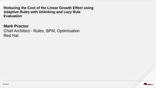 Mark Proctor
Chief Architect - Rules, BPM, Optimisation
Red Hat
Reducing the Cost of the Linear Growth Effect using
Adaptive Rules with Unlinking and Lazy Rule
Evaluation
 