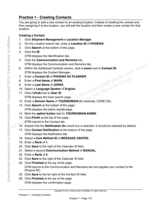 Copyright © 2014, Oracle and/or its affiliates. All rights reserved.
Practice 1 - Creating Contacts
Chapter 1 - Page 116
Practice 1 - Creating Contacts
You are going to add a new contact to an existing location. Instead of creating the contact and
then assigning it to the location, you will edit the location and then create a new contact for that
location.
Creating a Contact
1. Click Shipment Management > Location Manager.
2. On the Location search tab, enter a Location ID of PHOENIX.
3. Click Search at the bottom of the page.
4. Click the ID.
OTM displays the Identification tab.
5. Click the Communication and Remarks tab.
OTM displays the Communication and Remarks tab.
6. Within the Additional Contacts section, click n (new) next to Contact ID.
OTM displays the Contact Manager.
7. Enter a Contact ID of PHOENIX DC PLANNER.
8. Enter a First Name of MARK.
9. Enter a Last Name of JONES.
10. Select a Language Spoken of English.
11. Click f (find) next to User ID.
OTM displays the User search page.
12. Enter a Domain Name of YOURDOMAIN (for example, CORE102).
13. Click Search at the bottom of the page.
OTM displays the Users results page.
14. Mark the option button next to YOURDOMAIN.ADMIN.
15. Click Finish at the top of the page.
OTM returns to the Contact tab.
16. Ensure that the Notification On check box is selected. It should be selected by default.
17. Click Contact Notification at the bottom of the page.
OTM displays the Notification tab.
18. Select a Com Method ID of MESSAGE CENTER.
19. Enter a Rank of 1.
20. Click Save to the right of the Calendar ID field.
21. Select a second Communication Method of MANUAL.
22. Enter a Rank of 2.
23. Click Save to the right of the Calendar ID field.
24. Click Finished at the top of the page.
OTM returns to the Communication and Remarks tab and applies your contact to the
Phoenix DC.
25. Click Save to the far right of the Contact ID field.
26. Click Finished at the top of the page.
OTM displays the confirmation page.
Karthik Hulikanthimutt (karthikฺhulikanthimutt@oracleฺcom) has a
non-transferable license to use this Student Guideฺ
Unauthorized
reproduction
or
distribution
prohibitedฺ
Copyright©
2013,
Oracle
and/or
its
affiliatesฺ
 