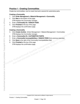 Copyright © 2014, Oracle and/or its affiliates. All rights reserved.
Practice 1 - Creating Commodities
Chapter 1 - Page 120
Practice 1 - Creating Commodities
Create two commodities: one for snack food and a second for automotive parts.
Creating a Commodity
1. Click Order Management > Material Management > Commodity.
2. Click New at the bottom of the page.
OTM displays the Commodity manager.
3. Enter a Commodity ID of SNACK FOOD.
4. Click Finished at the top of the page.
OTM displays the confirmation page.
Creating a Commodity
5. Click Create Another. (Order Management > Material Management > Commodity)
OTM displays the Commodity manager.
6. Enter a Commodity ID of AUTOMOTIVE PARTS.
7. Enter a Commodity Incompatibilities of SNACK FOOD (from previous exercise).
8. Click Save to the right of the Commodity Incompatibilities field.
9. Click Finished at the top of the page.
OTM displays the confirmation page.
Karthik Hulikanthimutt (karthikฺhulikanthimutt@oracleฺcom) has a
non-transferable license to use this Student Guideฺ
Unauthorized
reproduction
or
distribution
prohibitedฺ
Copyright©
2013,
Oracle
and/or
its
affiliatesฺ
 