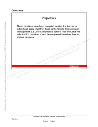 Copyright © 2014, Oracle and/or its affiliates. All rights reserved.
Objectives
Chapter 1 - Page 4
Objectives
Karthik Hulikanthimutt (karthikฺhulikanthimutt@oracleฺcom) has a
non-transferable license to use this Student Guideฺ
Unauthorized
reproduction
or
distribution
prohibitedฺ
Copyright©
2013,
Oracle
and/or
its
affiliatesฺ
 